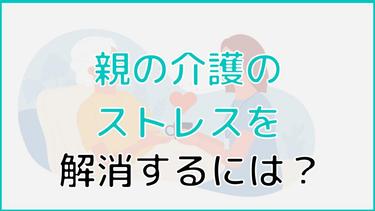 親の介護のストレスを解消するには?一時的・継続的に解消する方法を解説