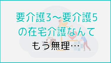 「要介護3~要介護5の在宅介護は無理….」と感じたらどうすればいい?