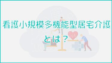 看護小規模多機能型居宅介護とは?利用時のメリット・デメリットも紹介!