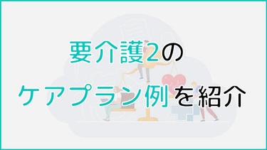 要介護2のケアプラン例をご紹介|在宅介護や施設入居など、ケース別に紹介