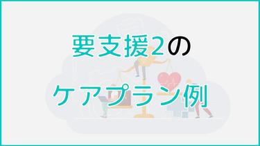 要支援2のケアプラン例をご紹介|在宅介護や施設入居など、ケース別に紹介