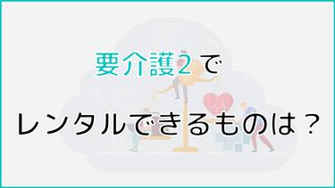 要介護2でレンタルできるものは?費用やレンタルする方法についても解説!