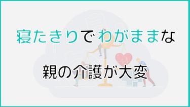 寝たきりでわがままな親の介護が大変|わがままを言う原因や対処法について解説