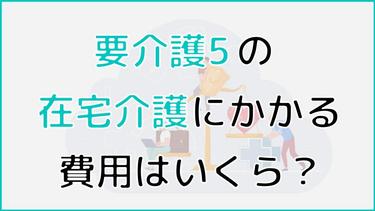 要介護5の在宅介護にかかる費用はいくら?費用を軽減するための制度も解説!